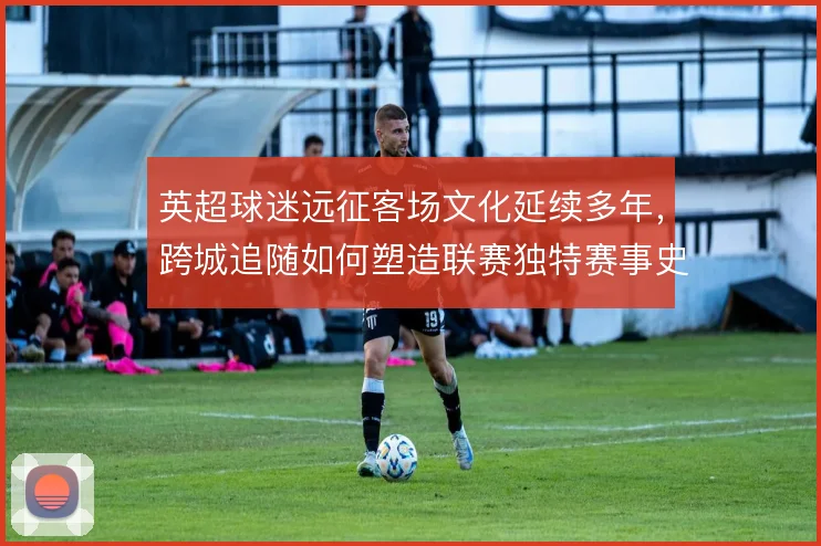 英超球迷远征客场文化延续多年，跨城追随如何塑造联赛独特赛事史