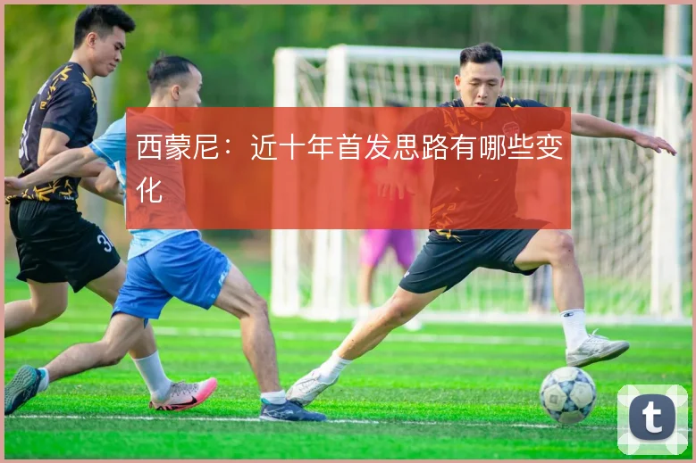 西蒙尼:近十年首发思路有哪些变化