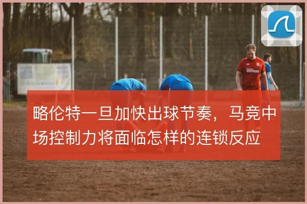 略伦特一旦加快出球节奏,马竞中场控制力将面临怎样的连锁反应