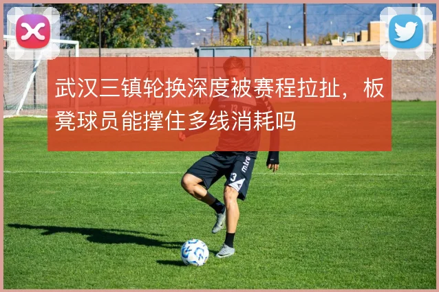 武汉三镇轮换深度被赛程拉扯,板凳球员能撑住多线消耗吗