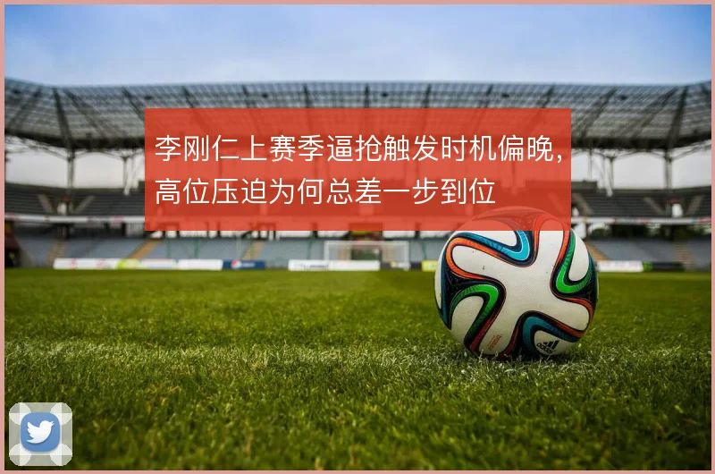 李刚仁上赛季逼抢触发时机偏晚,高位压迫为何总差一步到位