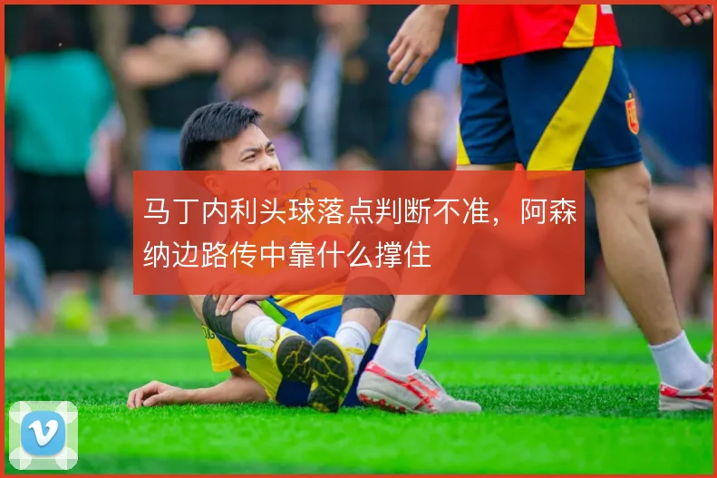 马丁内利头球落点判断不准,阿森纳边路传中靠什么撑住