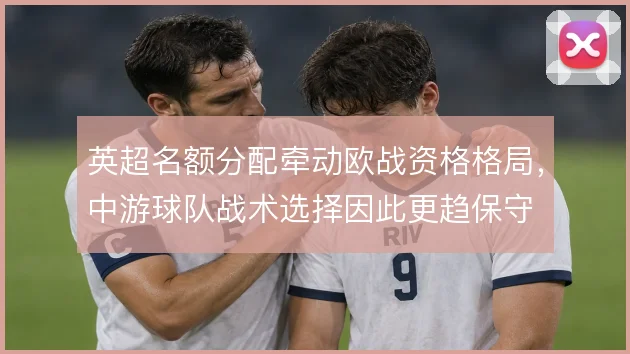 英超名额分配牵动欧战资格格局，中游球队战术选择因此更趋保守