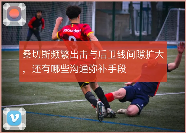 桑切斯频繁出击与后卫线间隙扩大，还有哪些沟通弥补手段