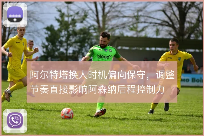 阿尔特塔换人时机偏向保守，调整节奏直接影响阿森纳后程控制力