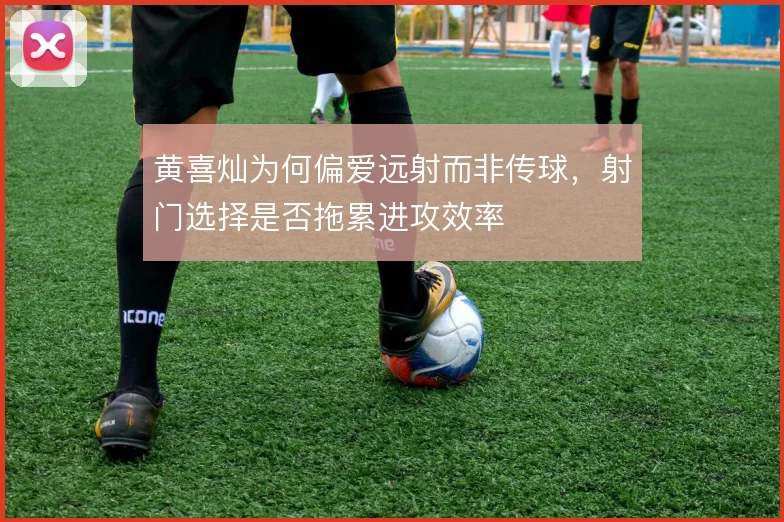 黄喜灿为何偏爱远射而非传球，射门选择是否拖累进攻效率