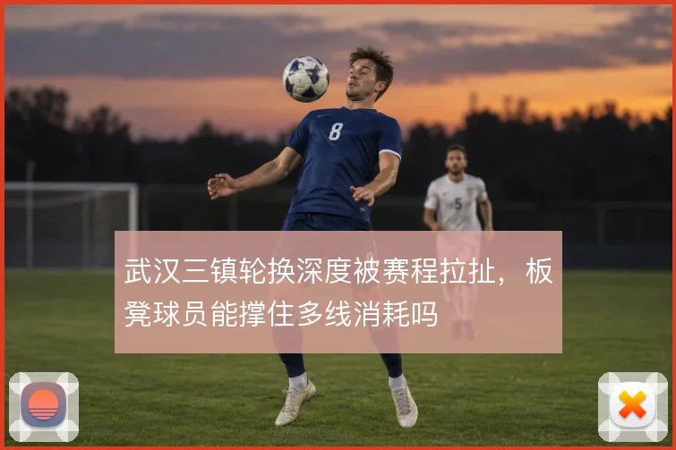 武汉三镇轮换深度被赛程拉扯，板凳球员能撑住多线消耗吗