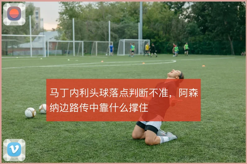 马丁内利头球落点判断不准，阿森纳边路传中靠什么撑住