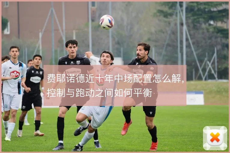 费耶诺德近十年中场配置怎么解，控制与跑动之间如何平衡
