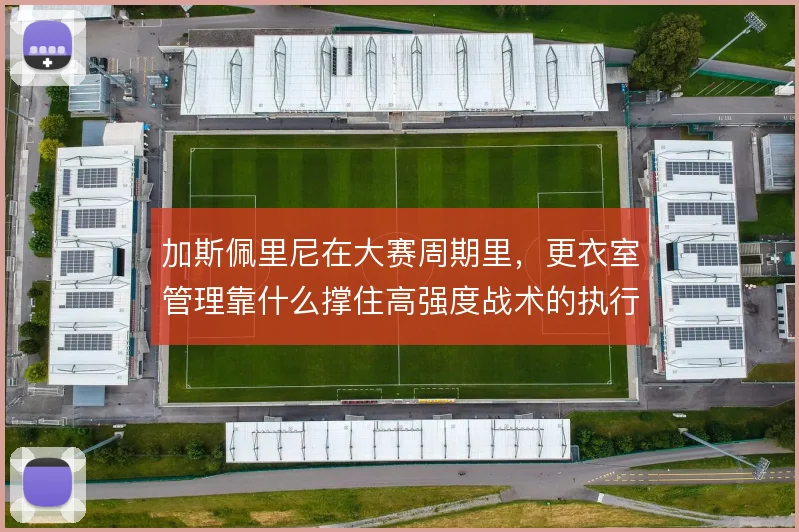 加斯佩里尼在大赛周期里,更衣室管理靠什么撑住高强度战术的执行