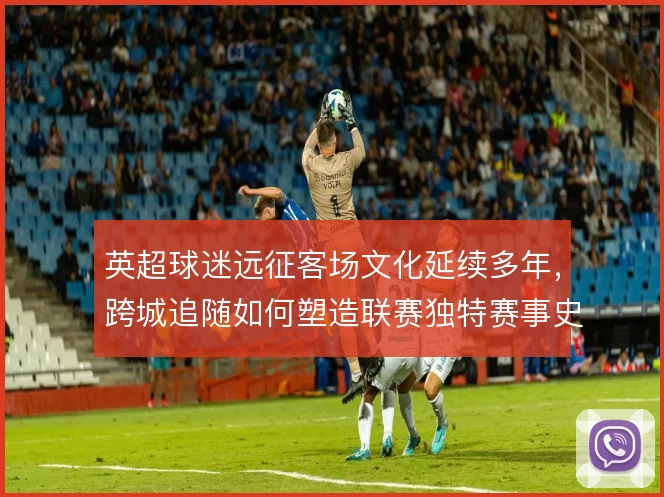 英超球迷远征客场文化延续多年,跨城追随如何塑造联赛独特赛事史