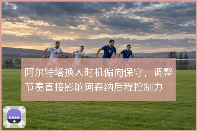 阿尔特塔换人时机偏向保守,调整节奏直接影响阿森纳后程控制力